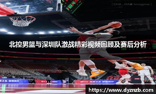 北控男篮与深圳队激战精彩视频回顾及赛后分析